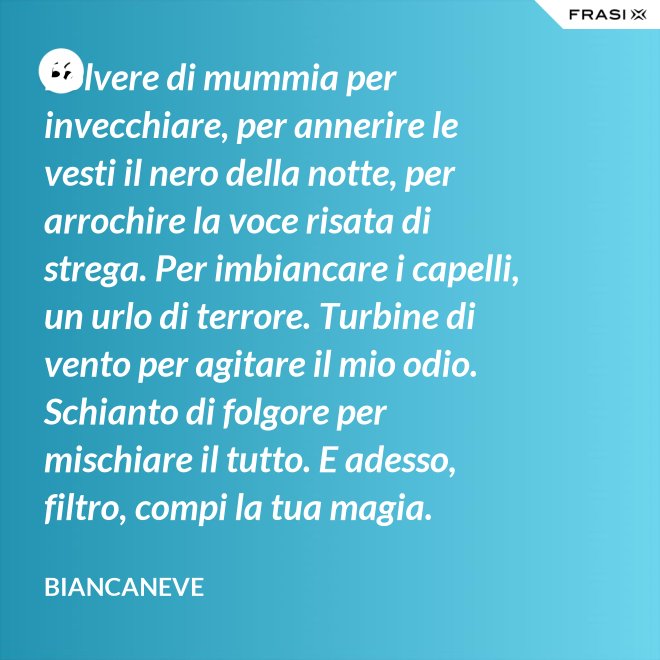 Polvere di mummia per invecchiare, per annerire le vesti il nero della notte, per arrochire la voce risata di strega. Per imbiancare i capelli, un urlo di terrore. Turbine di vento per agitare il mio odio. Schianto di folgore per mischiare il tutto. E adesso, filtro, compi la tua magia. - Biancaneve