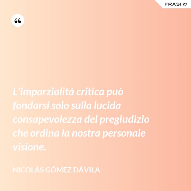 L'imparzialità critica può fondarsi solo sulla lucida consapevolezza del pregiudizio che ordina la nostra personale visione. - Nicolás Gómez Dávila
