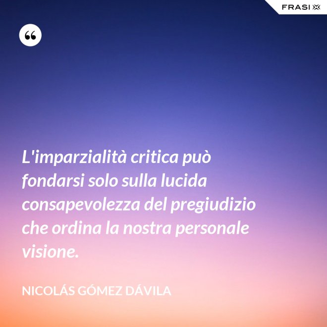 L'imparzialità critica può fondarsi solo sulla lucida consapevolezza del pregiudizio che ordina la nostra personale visione. - Nicolás Gómez Dávila