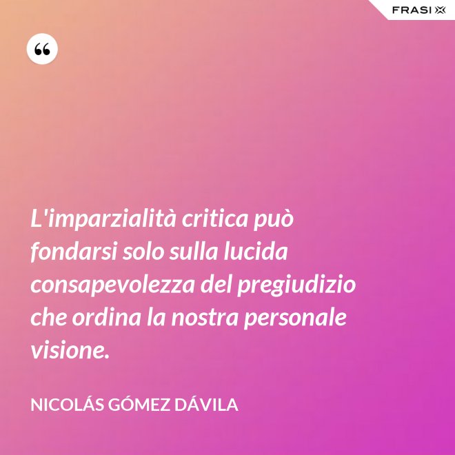 L'imparzialità critica può fondarsi solo sulla lucida consapevolezza del pregiudizio che ordina la nostra personale visione. - Nicolás Gómez Dávila