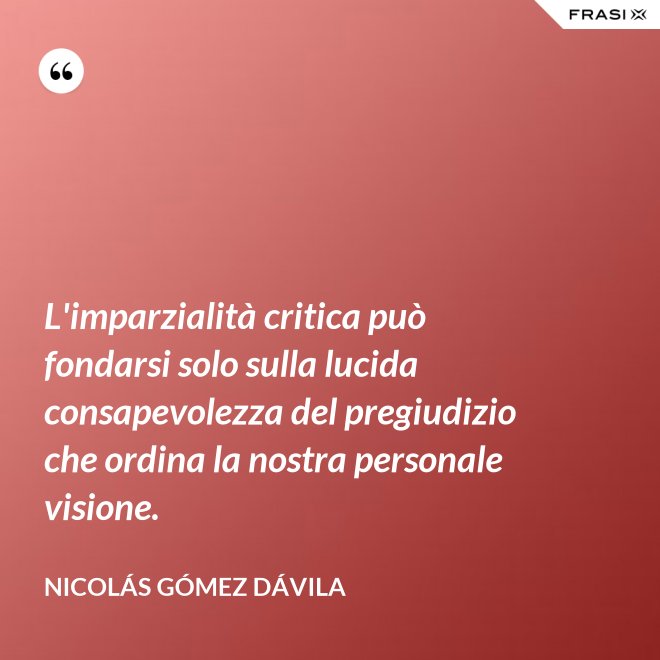 L'imparzialità critica può fondarsi solo sulla lucida consapevolezza del pregiudizio che ordina la nostra personale visione. - Nicolás Gómez Dávila