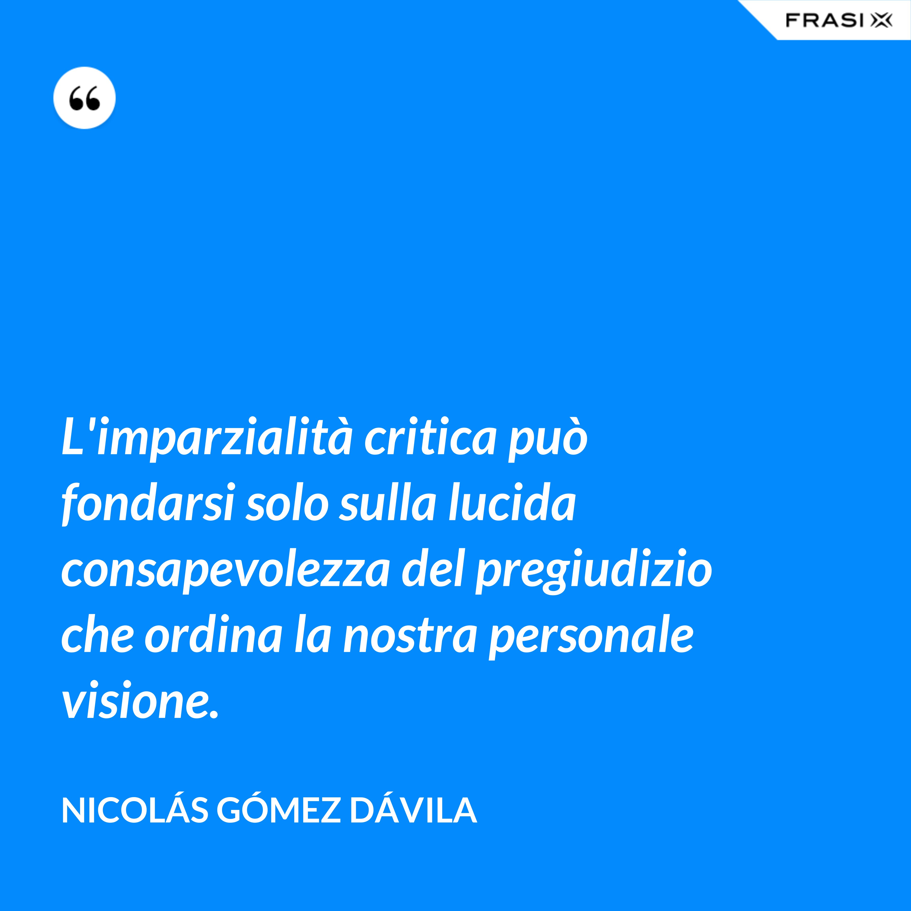 L'imparzialità critica può fondarsi solo sulla lucida consapevolezza del pregiudizio che ordina la nostra personale visione. - Nicolás Gómez Dávila