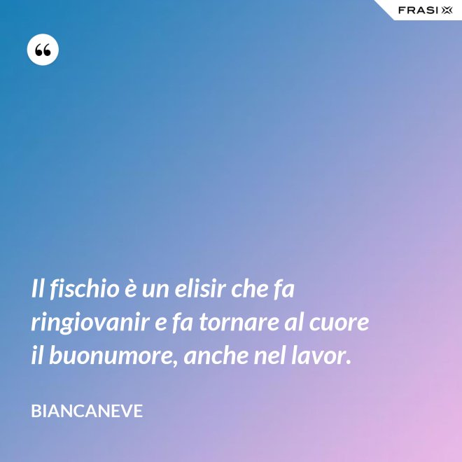 Il fischio è un elisir che fa ringiovanir e fa tornare al cuore il buonumore, anche nel lavor. - Biancaneve