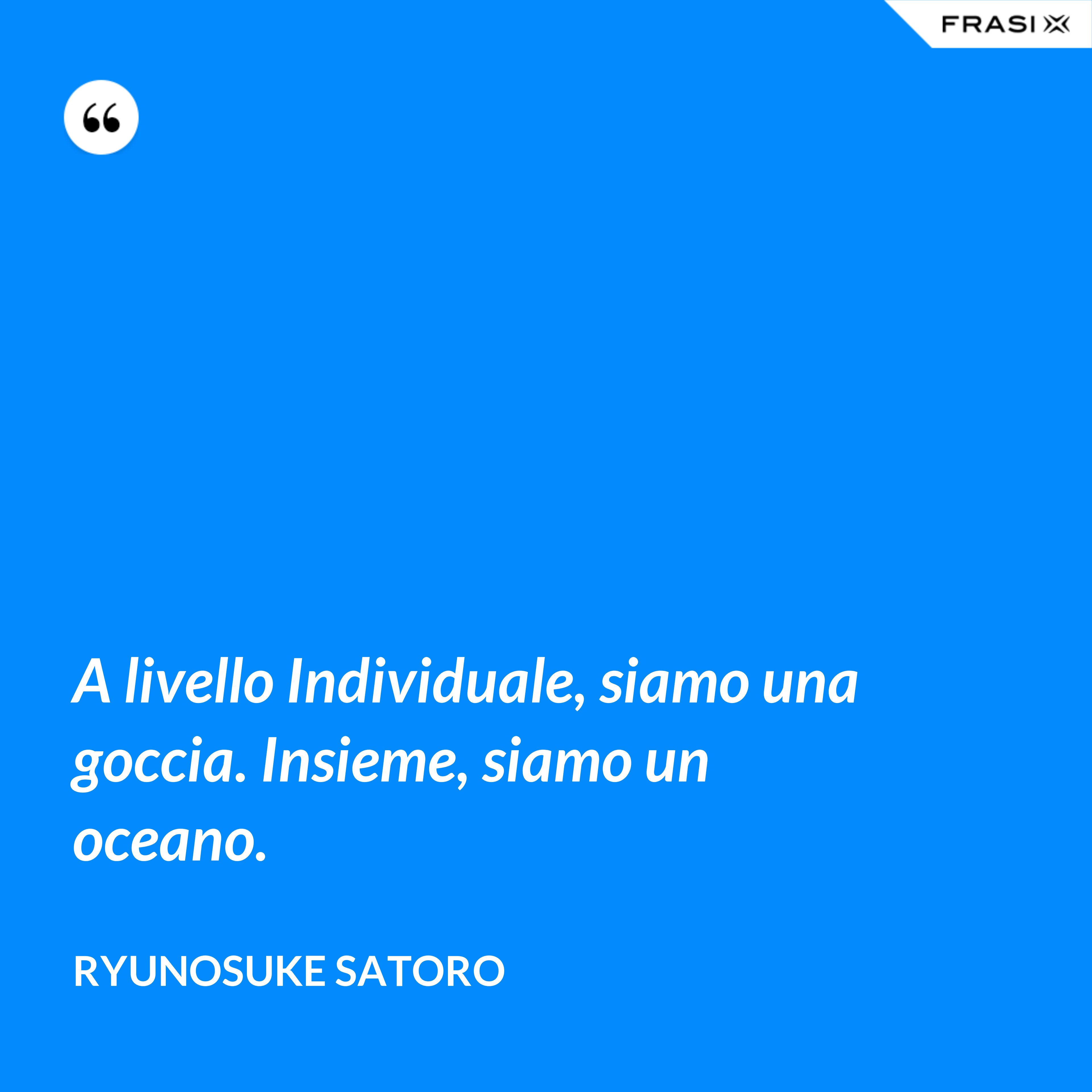 A livello Individuale, siamo una goccia. Insieme, siamo un oceano. - Ryunosuke Satoro
