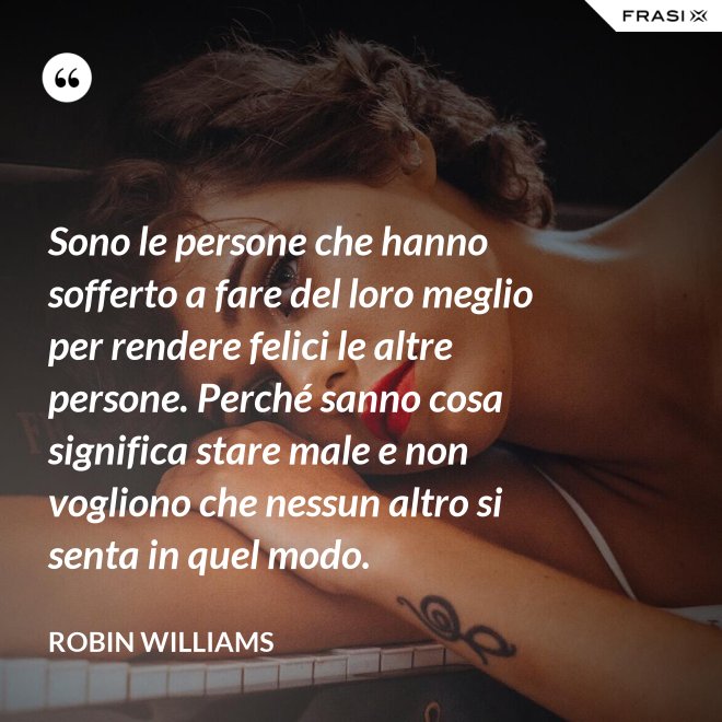 Sono le persone che hanno sofferto a fare del loro meglio per rendere felici le altre persone. Perché sanno cosa significa stare male e non vogliono che nessun altro si senta in quel modo. - Robin Williams