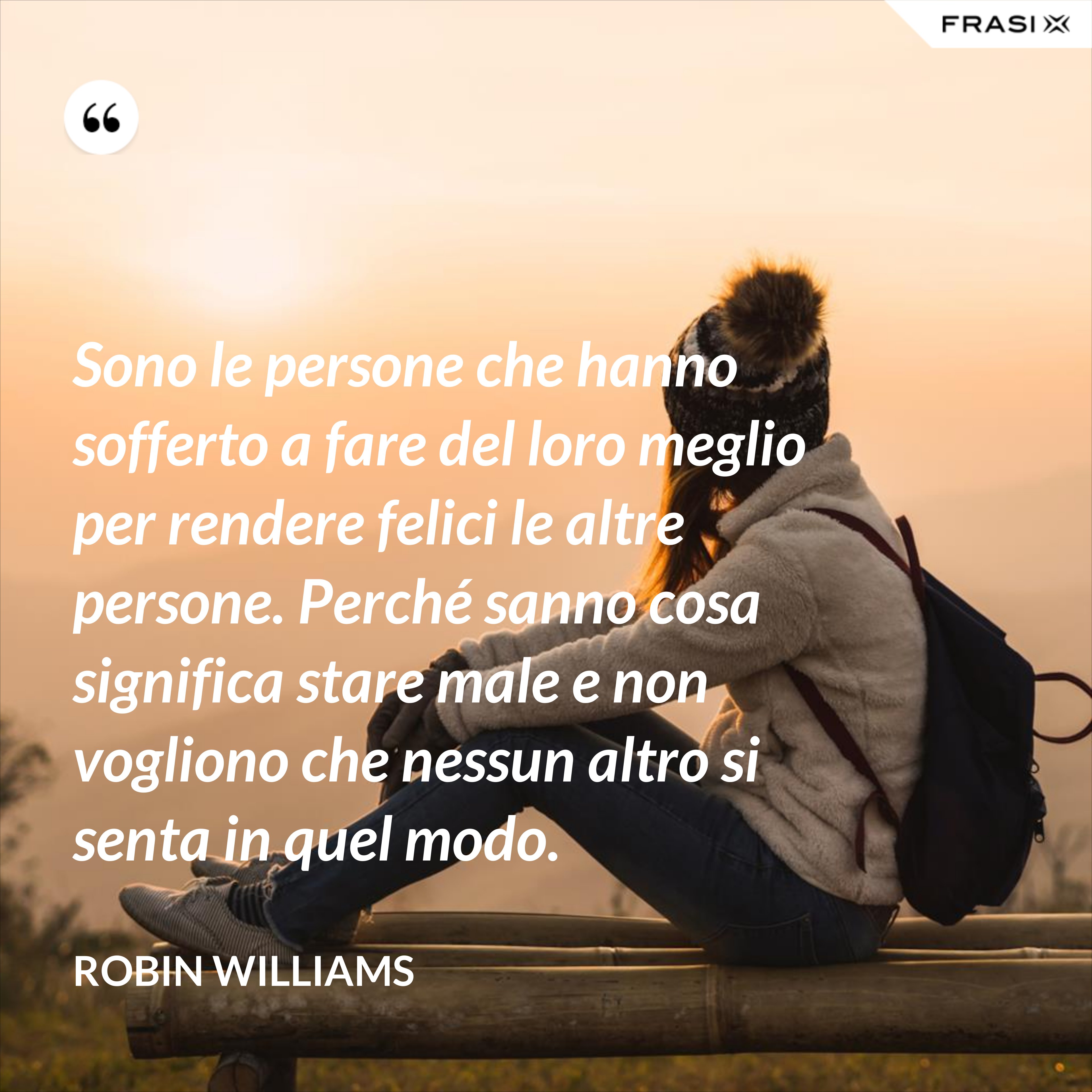Sono le persone che hanno sofferto a fare del loro meglio per rendere felici le altre persone. Perché sanno cosa significa stare male e non vogliono che nessun altro si senta in quel modo. - Robin Williams