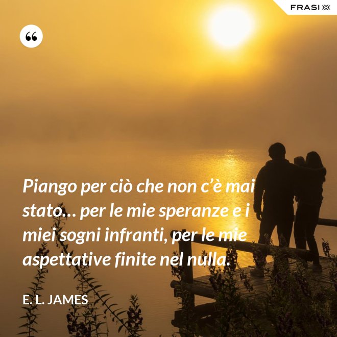 Piango per ciò che non c’è mai stato… per le mie speranze e i miei sogni infranti, per le mie aspettative finite nel nulla. - E. L. James