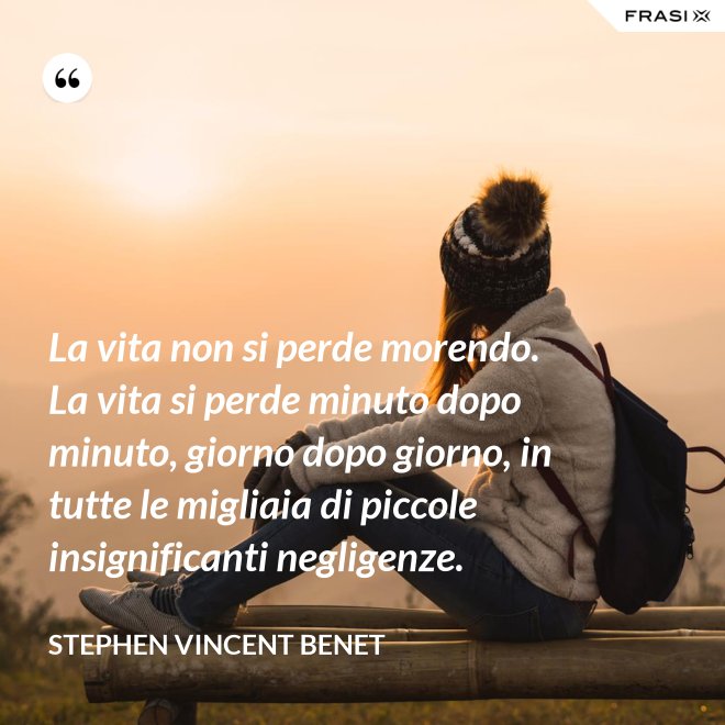 La vita non si perde morendo. La vita si perde minuto dopo minuto, giorno dopo giorno, in tutte le migliaia di piccole insignificanti negligenze. - Stephen Vincent Benet