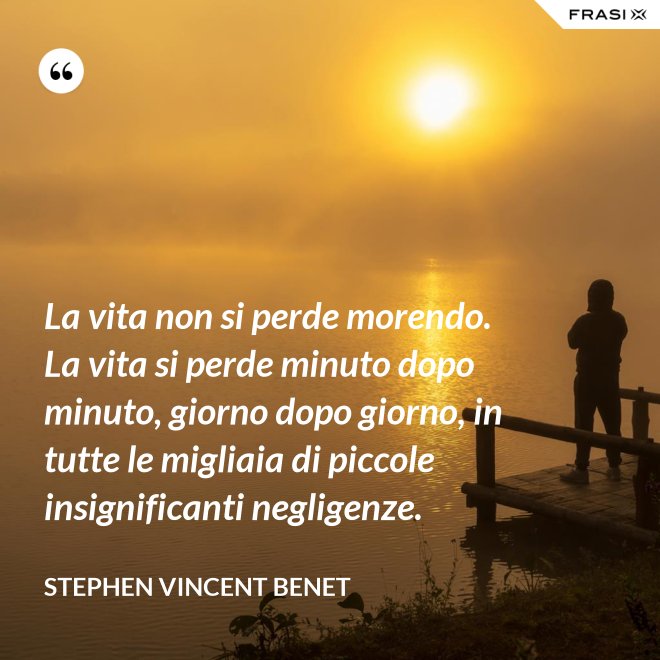La vita non si perde morendo. La vita si perde minuto dopo minuto, giorno dopo giorno, in tutte le migliaia di piccole insignificanti negligenze. - Stephen Vincent Benet