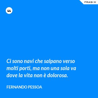 Ci sono navi che salpano verso molti porti, ma non una sola va dove la vita non è dolorosa. - Fernando Pessoa