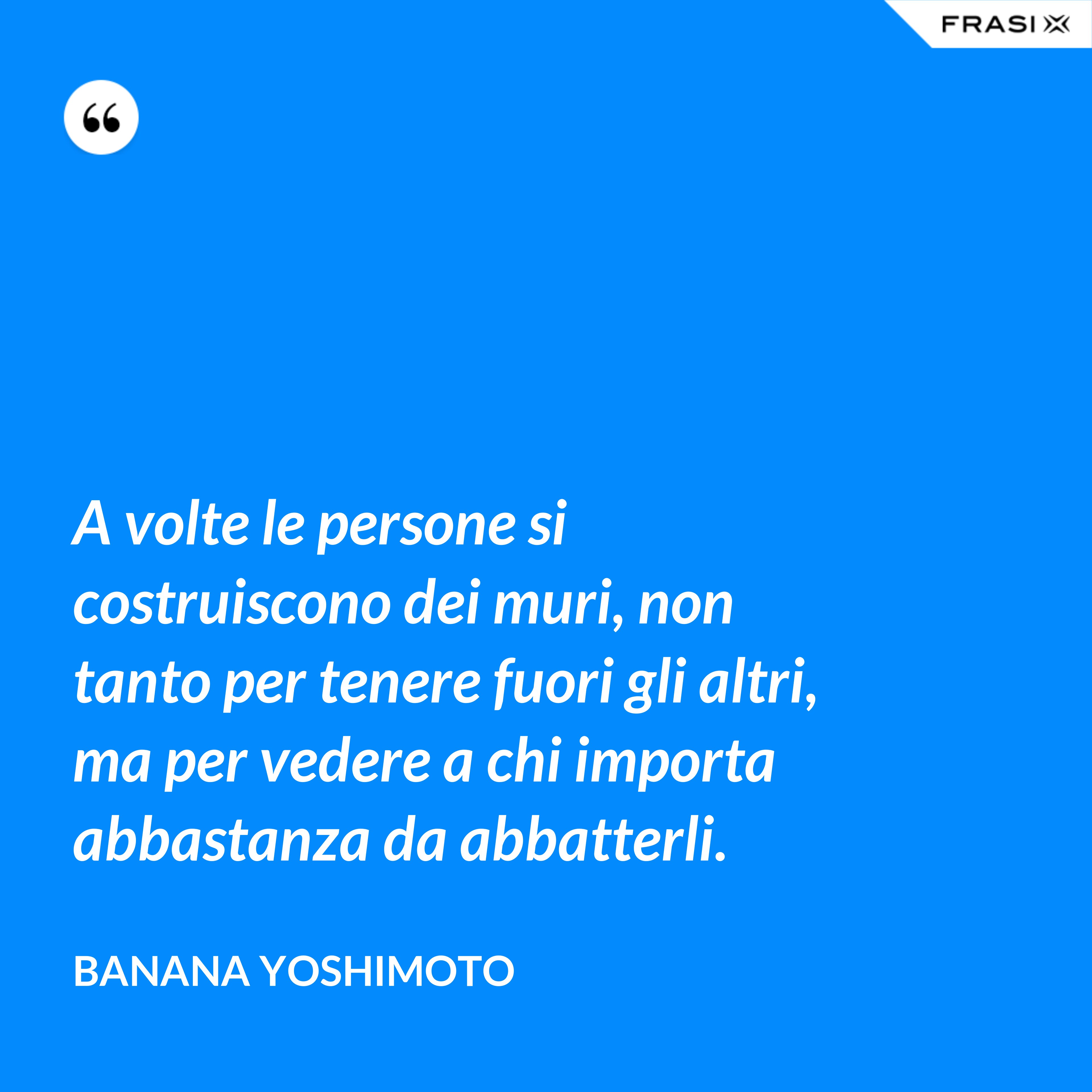 A volte le persone si costruiscono dei muri, non tanto per tenere fuori gli altri, ma per vedere a chi importa abbastanza da abbatterli. - Banana Yoshimoto