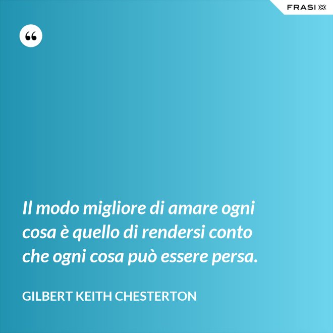 Il modo migliore di amare ogni cosa è quello di rendersi conto che ogni cosa può essere persa. - Gilbert Keith Chesterton