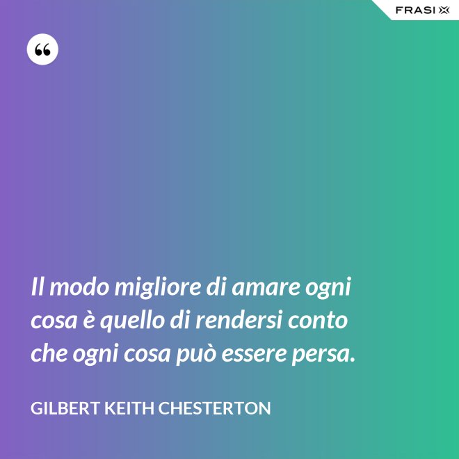 Il modo migliore di amare ogni cosa è quello di rendersi conto che ogni cosa può essere persa. - Gilbert Keith Chesterton