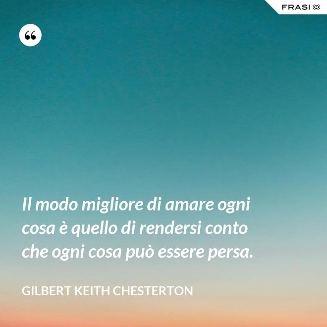 Il modo migliore di amare ogni cosa è quello di rendersi conto che ogni cosa può essere persa. - Gilbert Keith Chesterton