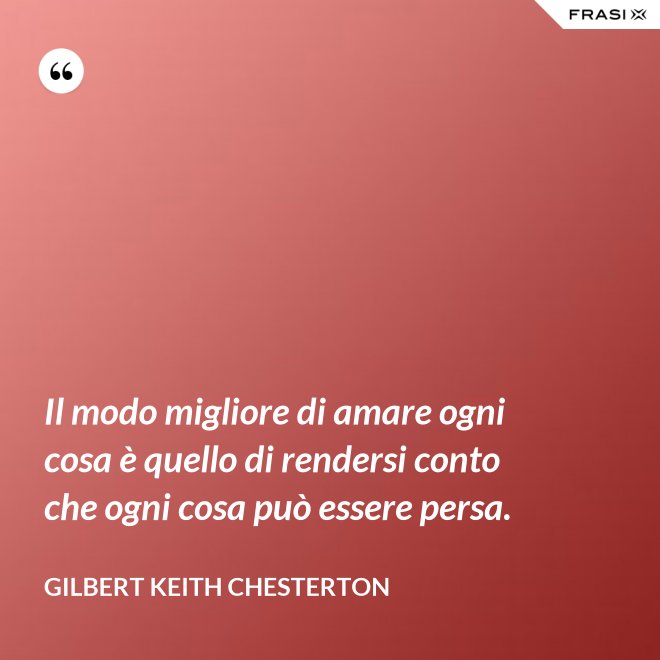 Il modo migliore di amare ogni cosa è quello di rendersi conto che ogni cosa può essere persa. - Gilbert Keith Chesterton