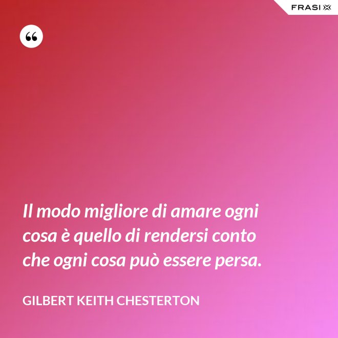 Il modo migliore di amare ogni cosa è quello di rendersi conto che ogni cosa può essere persa. - Gilbert Keith Chesterton