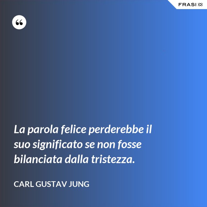 La parola felice perderebbe il suo significato se non fosse bilanciata dalla tristezza. - Carl Gustav Jung