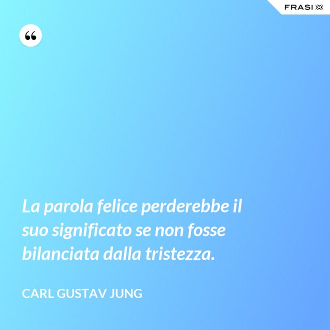 La parola felice perderebbe il suo significato se non fosse bilanciata dalla tristezza. - Carl Gustav Jung