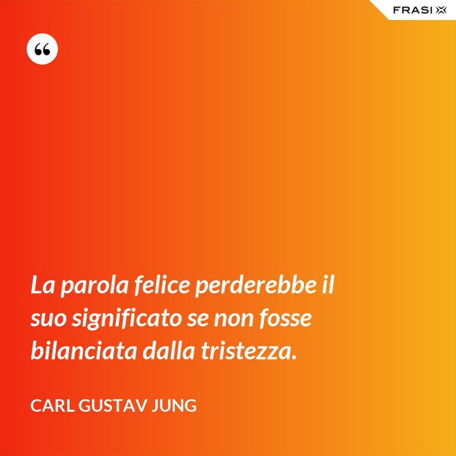 La parola felice perderebbe il suo significato se non fosse bilanciata dalla tristezza. - Carl Gustav Jung