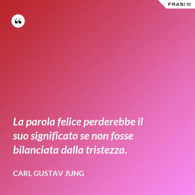 La parola felice perderebbe il suo significato se non fosse bilanciata dalla tristezza. - Carl Gustav Jung