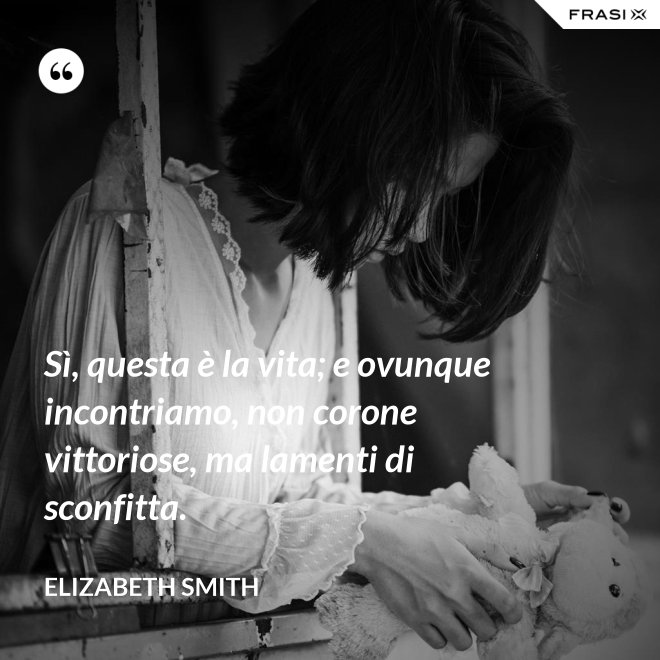 Sì, questa è la vita; e ovunque incontriamo, non corone vittoriose, ma lamenti di sconfitta. - Elizabeth Smith