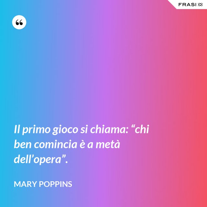 Il primo gioco si chiama: “chi ben comincia è a metà dell’opera”. - Mary Poppins