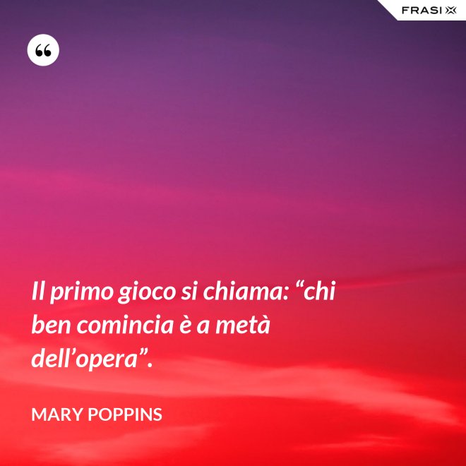 Il primo gioco si chiama: “chi ben comincia è a metà dell’opera”. - Mary Poppins
