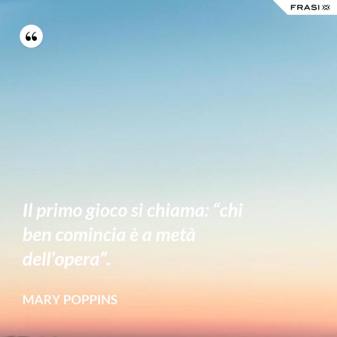 Il primo gioco si chiama: “chi ben comincia è a metà dell’opera”. - Mary Poppins