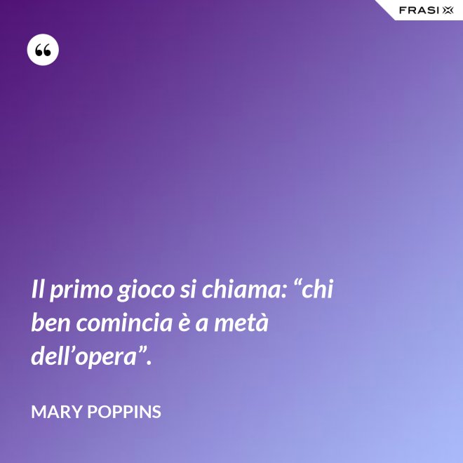 Il primo gioco si chiama: “chi ben comincia è a metà dell’opera”. - Mary Poppins