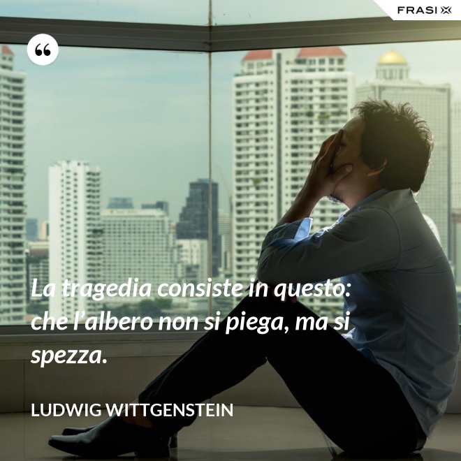 La tragedia consiste in questo: che l’albero non si piega, ma si spezza. - Ludwig Wittgenstein