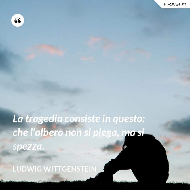 La tragedia consiste in questo: che l’albero non si piega, ma si spezza. - Ludwig Wittgenstein