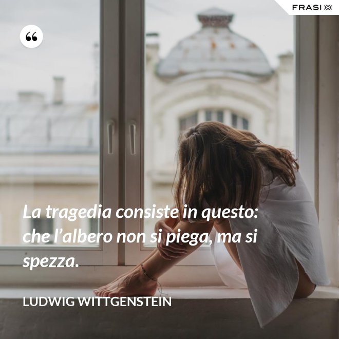 La tragedia consiste in questo: che l’albero non si piega, ma si spezza. - Ludwig Wittgenstein