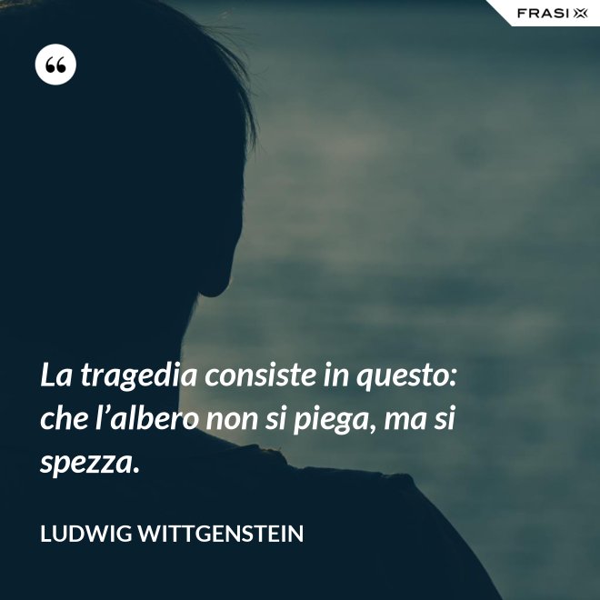 La tragedia consiste in questo: che l’albero non si piega, ma si spezza. - Ludwig Wittgenstein