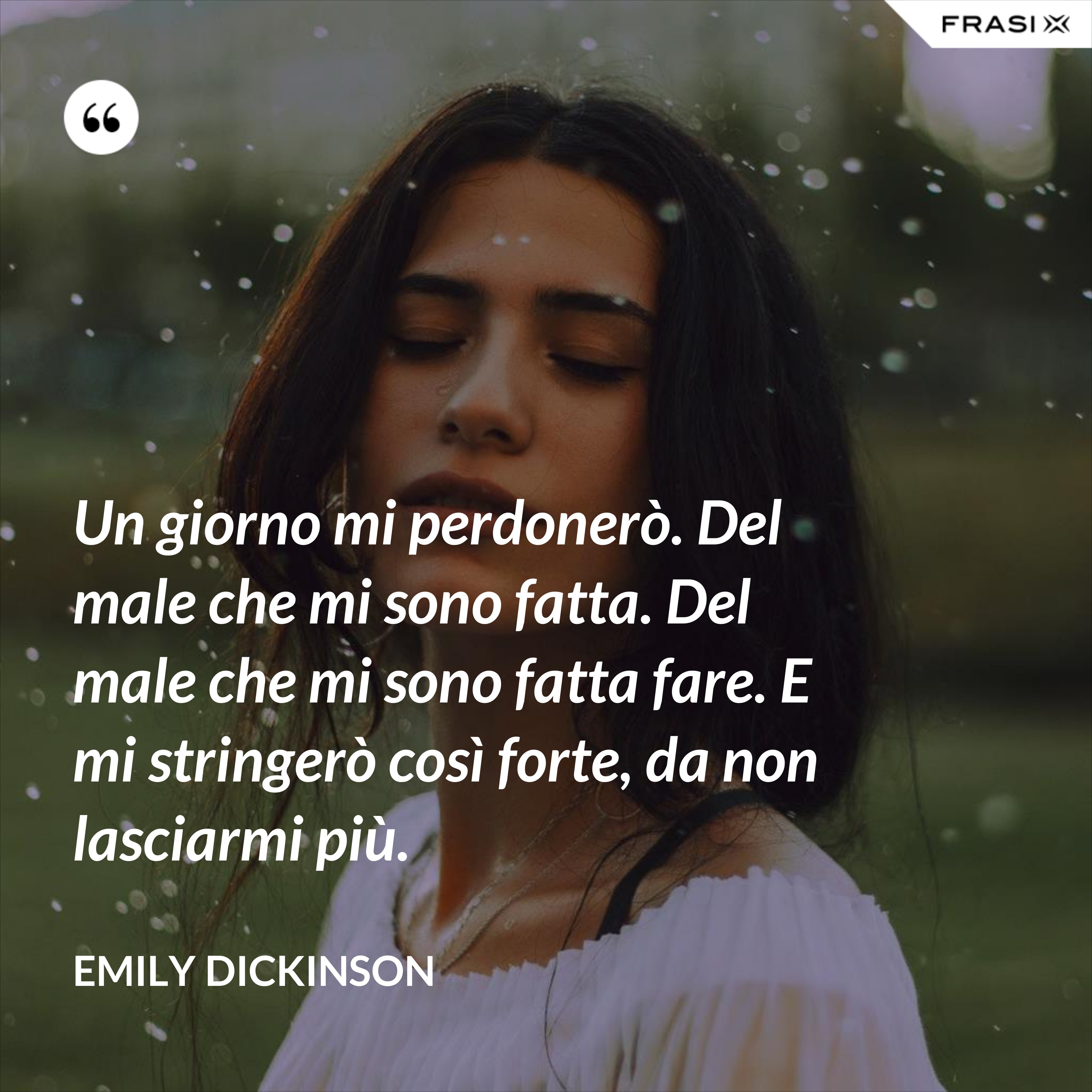 Un giorno mi perdonerò. Del male che mi sono fatta. Del male che mi sono fatta fare. E mi stringerò così forte, da non lasciarmi più. - Emily Dickinson