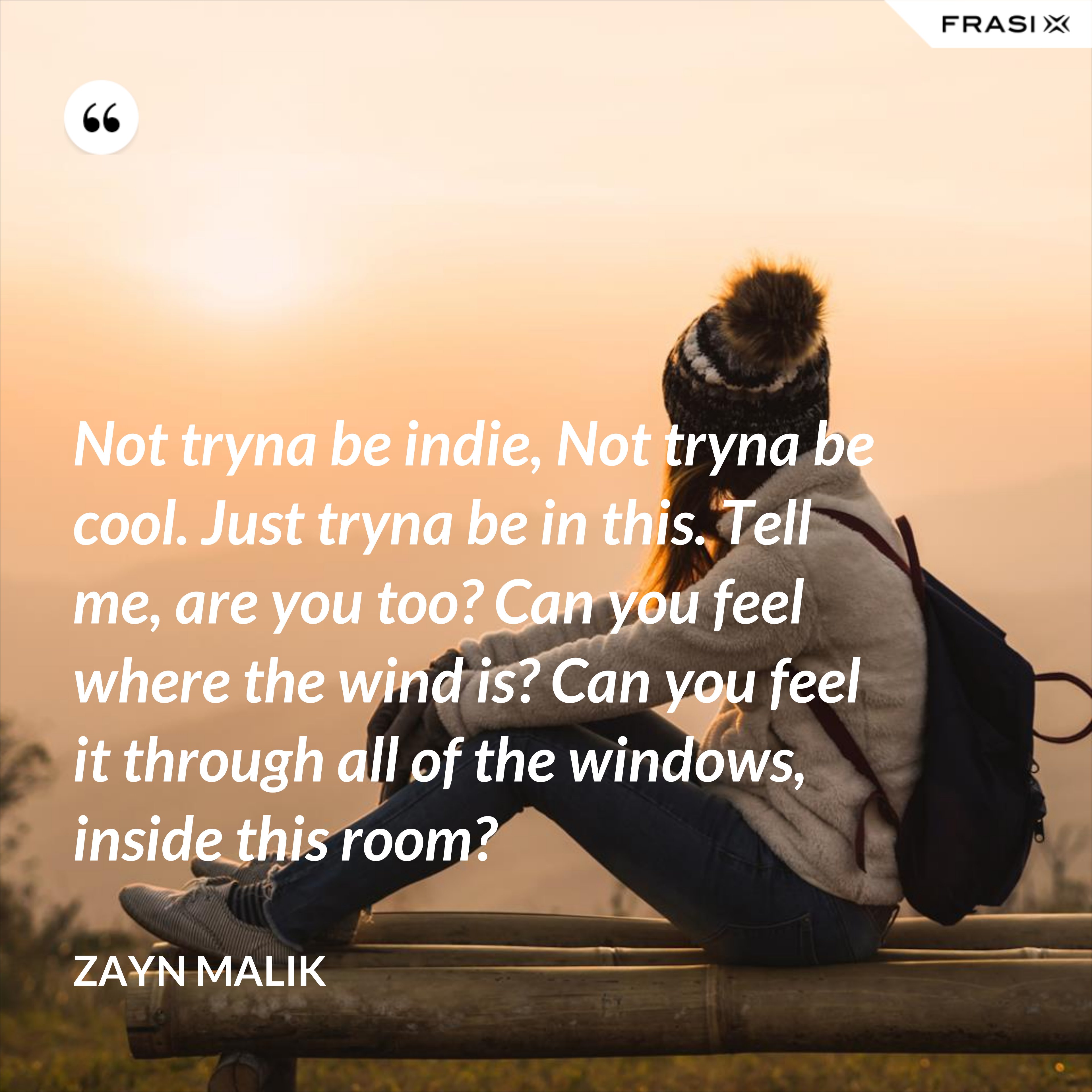 Not tryna be indie, Not tryna be cool. Just tryna be in this. Tell me, are you too? Can you feel where the wind is? Can you feel it through all of the windows, inside this room? - Zayn Malik