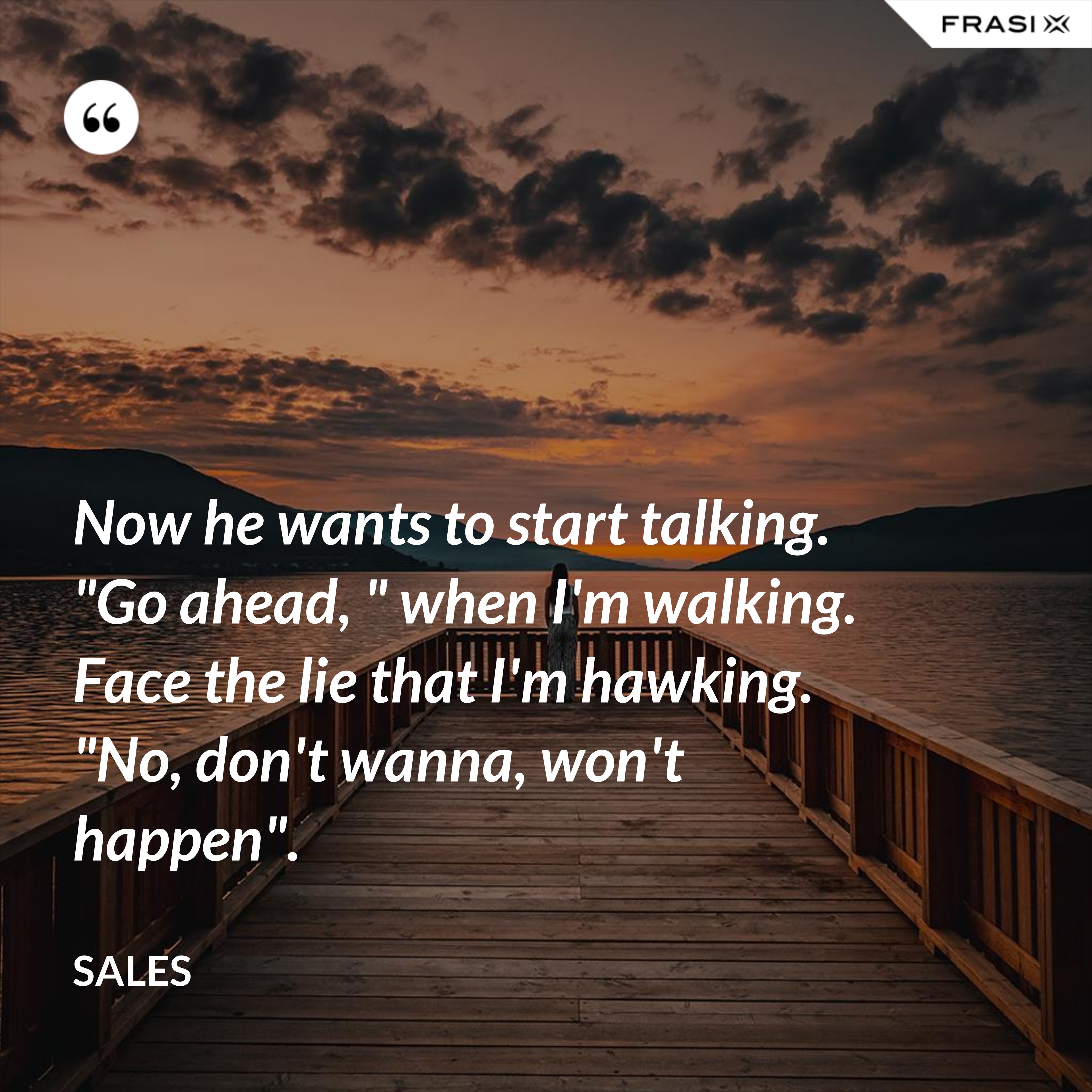 Now he wants to start talking. "Go ahead, " when I'm walking. Face the lie that I'm hawking. "No, don't wanna, won't happen". - Sales