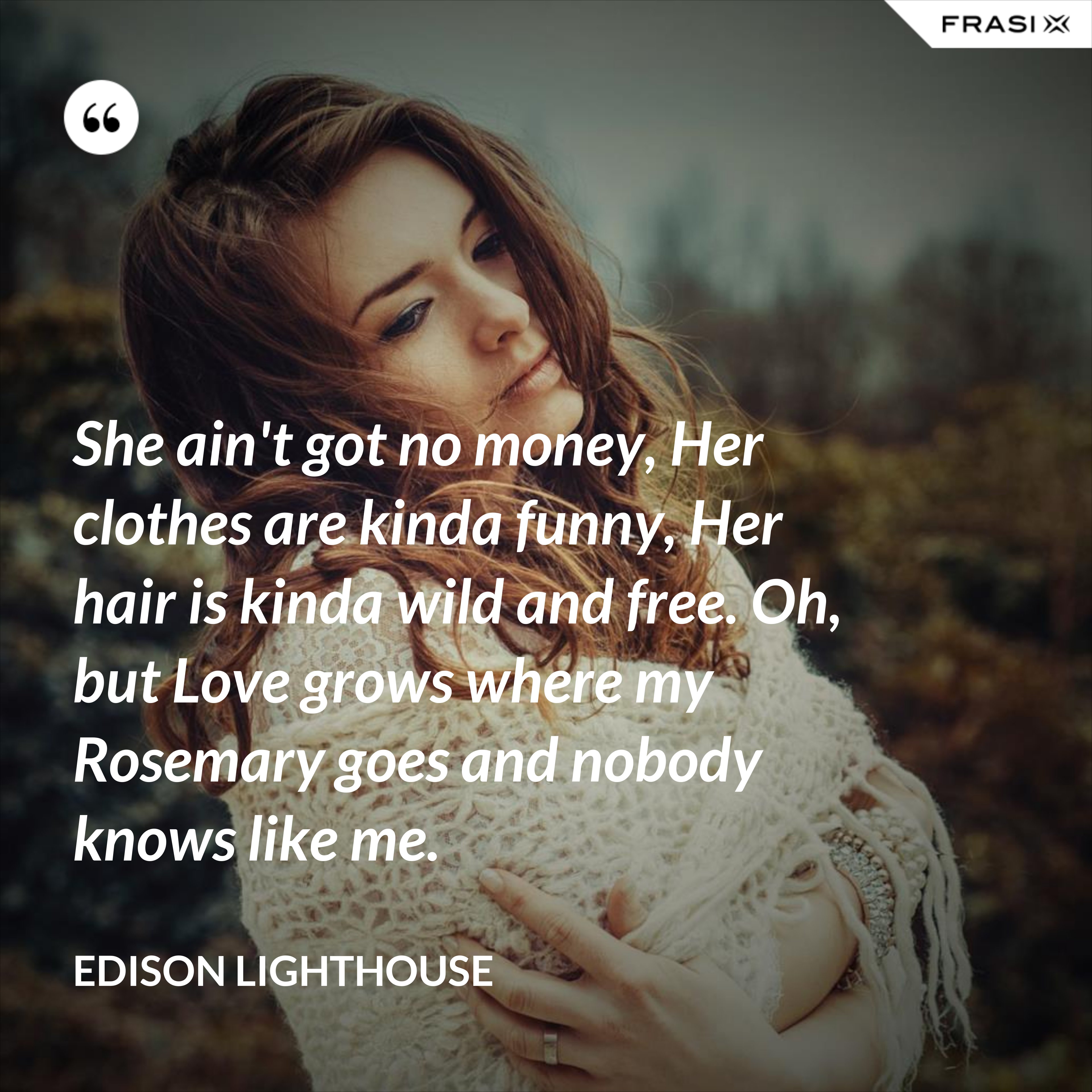 She ain't got no money, Her clothes are kinda funny, Her hair is kinda wild and free. Oh, but Love grows where my Rosemary goes and nobody knows like me. - Edison Lighthouse