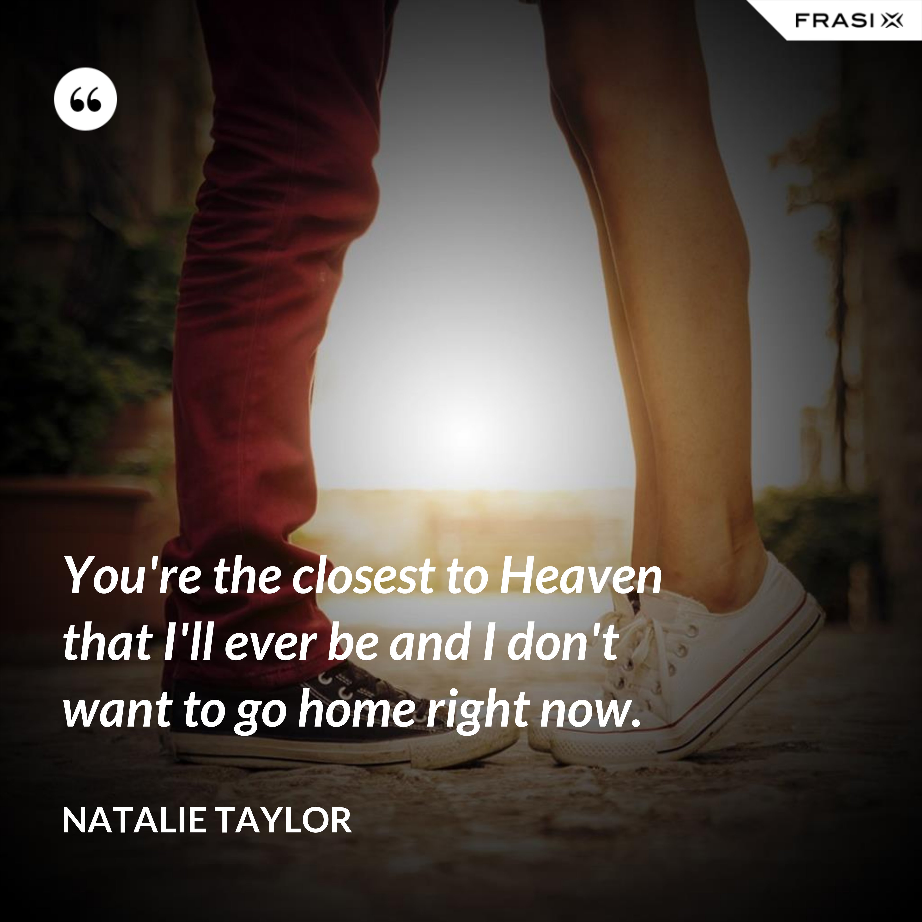 You're the closest to Heaven that I'll ever be and I don't want to go home right now. - Natalie Taylor