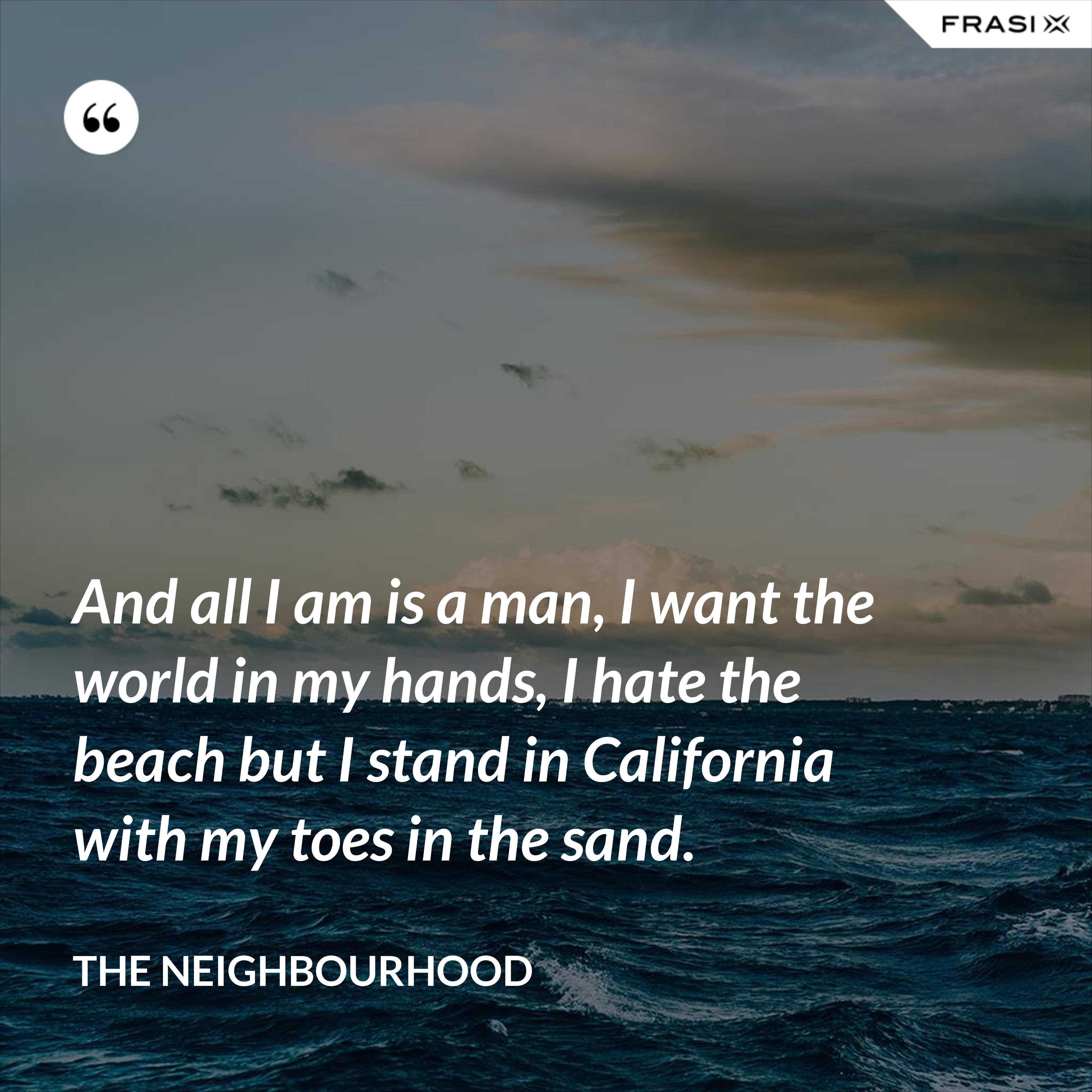 And all I am is a man, I want the world in my hands, I hate the beach but I stand in California with my toes in the sand. - The Neighbourhood