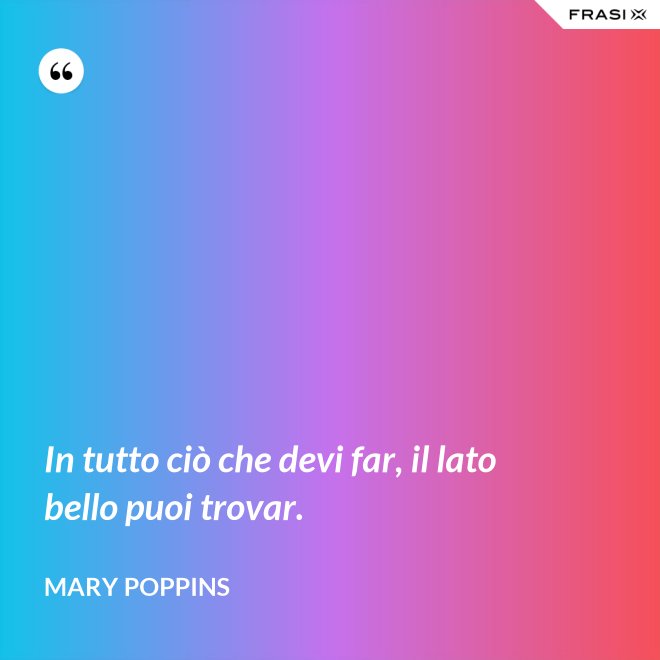 In tutto ciò che devi far, il lato bello puoi trovar. - Mary Poppins