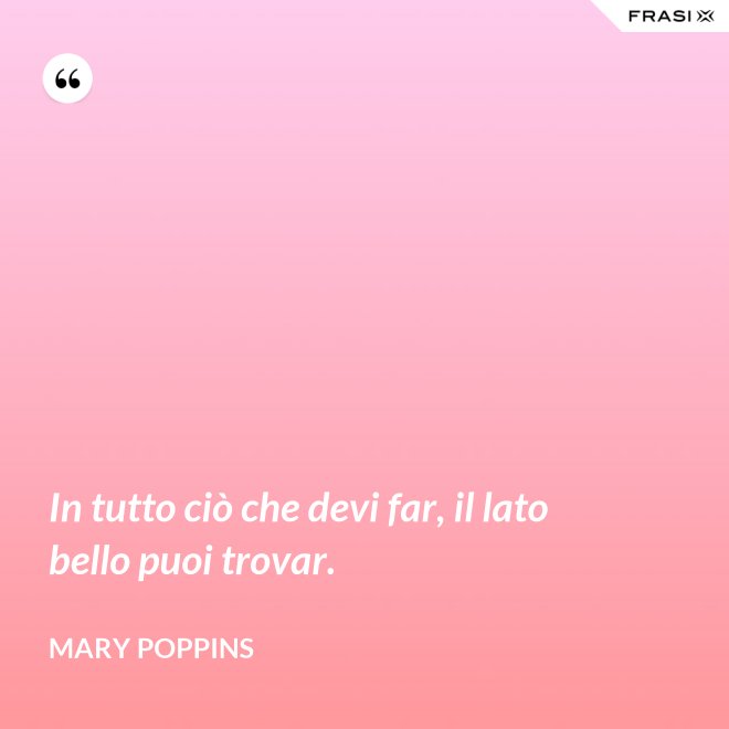 In tutto ciò che devi far, il lato bello puoi trovar. - Mary Poppins