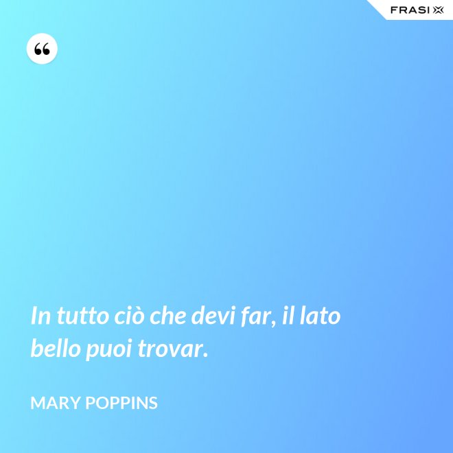 In tutto ciò che devi far, il lato bello puoi trovar. - Mary Poppins