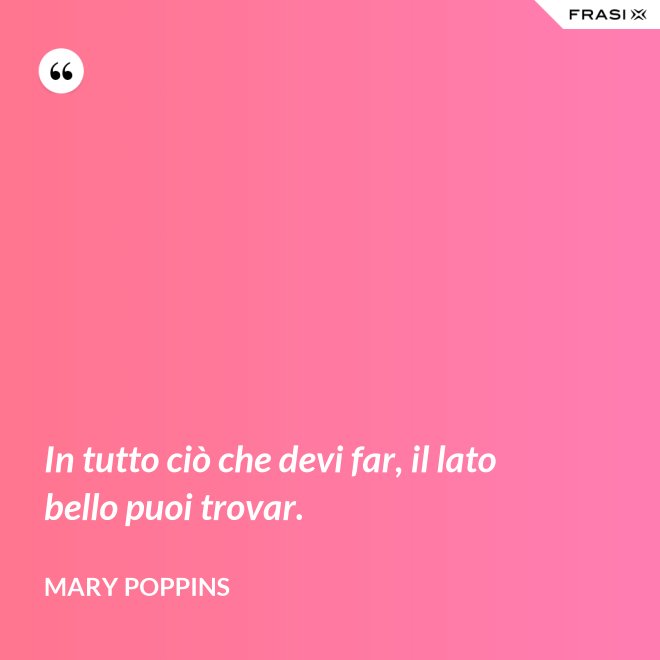 In tutto ciò che devi far, il lato bello puoi trovar. - Mary Poppins