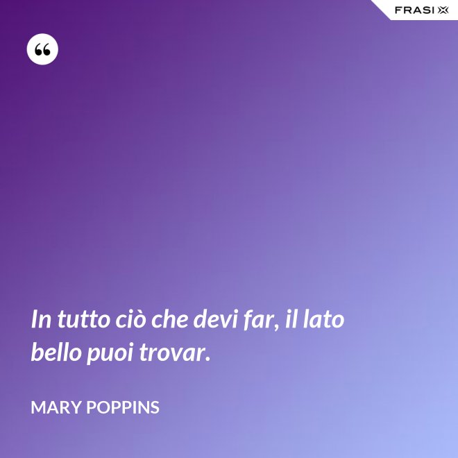 In tutto ciò che devi far, il lato bello puoi trovar. - Mary Poppins