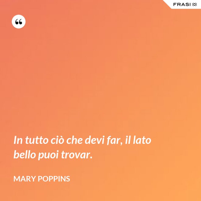 In tutto ciò che devi far, il lato bello puoi trovar. - Mary Poppins