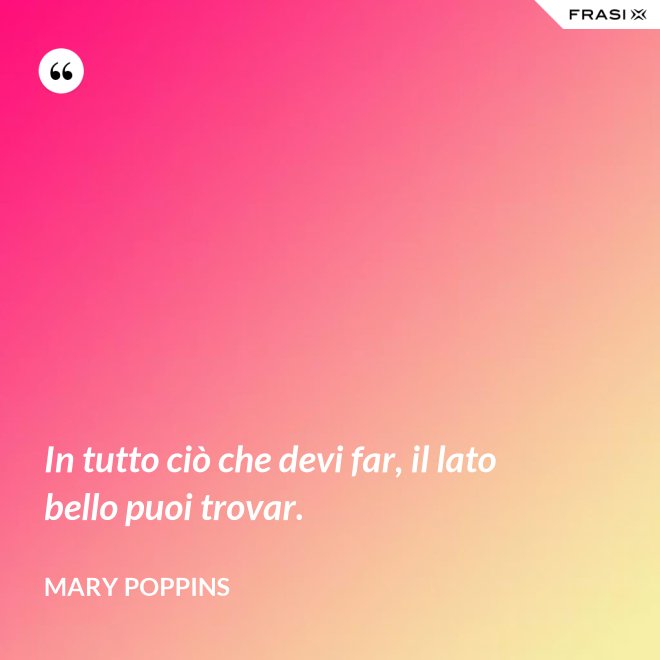 In tutto ciò che devi far, il lato bello puoi trovar. - Mary Poppins