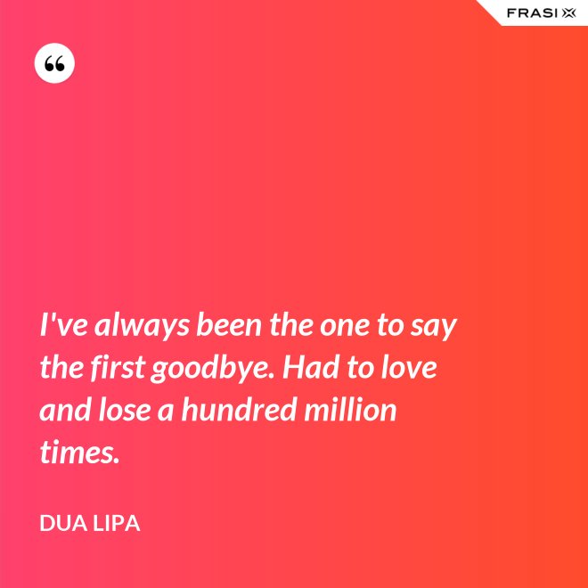 I've always been the one to say the first goodbye. Had to love and lose a hundred million times. - Dua Lipa