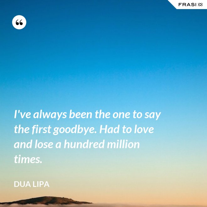 I've always been the one to say the first goodbye. Had to love and lose a hundred million times. - Dua Lipa