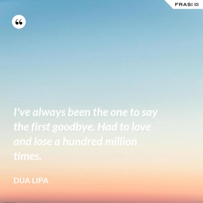 I've always been the one to say the first goodbye. Had to love and lose a hundred million times. - Dua Lipa