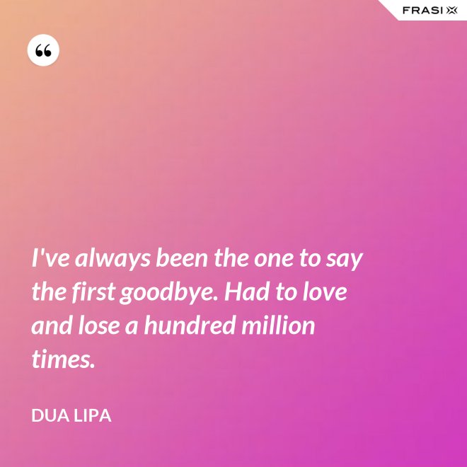 I've always been the one to say the first goodbye. Had to love and lose a hundred million times. - Dua Lipa